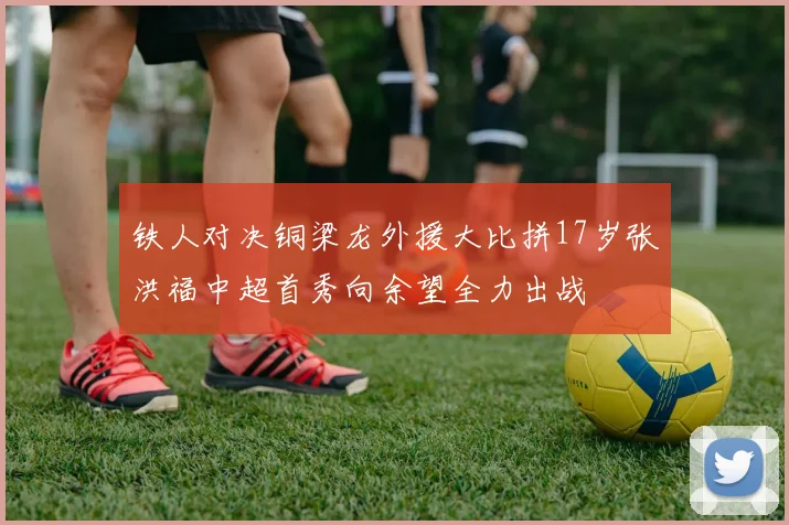 铁人对决铜梁龙外援大比拼17岁张洪福中超首秀向余望全力出战